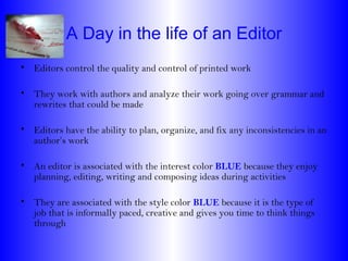 A Day in the life of an Editor
• Editors control the quality and control of printed work

• They work with authors and analyze their work going over grammar and
  rewrites that could be made

• Editors have the ability to plan, organize, and fix any inconsistencies in an
  author’s work

• An editor is associated with the interest color BLUE because they enjoy
  planning, editing, writing and composing ideas during activities

• They are associated with the style color BLUE because it is the type of
  job that is informally paced, creative and gives you time to think things
  through
 