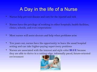 A Day in the life of a Nurse
• Nurses help prevent disease and care for the injured and sick

• Nurses have the privilege of working in either hospitals, health facilities,
  clinics, schools, and even corporations

• Most nurses will assist doctors and help when problems arise

• Ten years out, nurses have the opportunity to leave the usual hospital
  setting and can take higher-paying supervisory positions
• Nurses are associated with the interest and style color BLUE because
  they are able to thrive in a cutting edge, informally paced, future-oriented
  environment
 