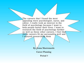 The careers that I found the most
appealing were psychologist, nurse, and
editor. I really took an interest in the
field of psychology because I want to
help people better their lives. I want to
research the field of psychology further
as well as these other careers. I feel that
these careers fit my personality well and
I enjoyed researching them




          By: Jenna Mastronardo
             Career Planning
                 Period 7
 