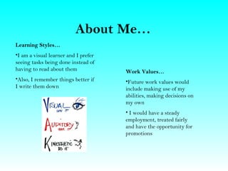 About Me…
Learning Styles…
•I am a visual learner and I prefer
seeing tasks being done instead of
having to read about them             Work Values…
•Also, I remember things better if    •Future work values would
I write them down                     include making use of my
                                      abilities, making decisions on
                                      my own
                                      • I would have a steady
                                      employment, treated fairly
                                      and have the opportunity for
                                      promotions
 