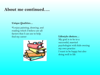 About me continued….

   Unique Qualities…
   •I enjoy painting, drawing, and
   reading which I believe are all
   factors that I can use to help
   find my career                    Lifestyle choices…
                                     My goal is to be to a
                                     successful, married
                                     psychologist with kids owning
                                     my own practice
                                     I want to be happy but also
                                     doing well in life
 