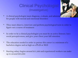 Clinical Psychologist
                             (Investigative)
• A clinical psychologist must diagnose, evaluate, and administer programs
  for people with mental and emotional disorders

• They must observe, interview and perform psychological tests in order to
  figure out a course of treatment

• In order to be a clinical psychologist you must be an active listener, have
  social perceptiveness, and give your client your full attention

• The education needed in order to pursue this career is a minimum of a
  bachelors degree and as high as a Ph.D or M.D

• Starting salary begins around $51,490 and experienced workers can make
  up to around $95,000
 