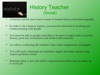 History Teacher
                                (Social)
• A history teacher must teach courses in human history and historiography

• In order to be a history teacher, you must be interested in working and
  communicating with people

• You must be able to prepare and deliver lectures in topics such as ancient
  history, post-war civilizations and third-world countries

• As well as, evaluating the students’ class work, assignments, and papers

• You will need a minimum of a bachelors degree but some school’s may
  require graduate school

• Starting salary is $47,520 and for experienced workers you can make up
  to $104,590
 