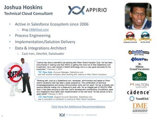 Joshua Hoskins
    Technical Cloud Consultant

      • Active in Salesforce Ecosystem since 2006
          o Blog CRMified.com
      • Process Engineering
      • Implementation/Solution Delivery
      • Data & Integrations Architect
          o Cast Iron, Jitterbit, Dataloader




                                  Click Here for Additional Recommendations

                                               © 2012 Appirio, Inc. - Confidential
0
 