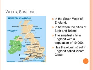WELLS, SOMERSET
                   In the South West of
                    England.
                   In between the cities of
                    Bath and Bristol.
                   The smallest city in
                    England with a
                    population of 10,000.
                   Has the oldest street in
                    England called Vicars
                    Close.
 