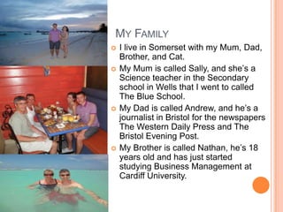 MY FAMILY
   I live in Somerset with my Mum, Dad,
    Brother, and Cat.
   My Mum is called Sally, and she’s a
    Science teacher in the Secondary
    school in Wells that I went to called
    The Blue School.
   My Dad is called Andrew, and he’s a
    journalist in Bristol for the newspapers
    The Western Daily Press and The
    Bristol Evening Post.
   My Brother is called Nathan, he’s 18
    years old and has just started
    studying Business Management at
    Cardiff University.
 
