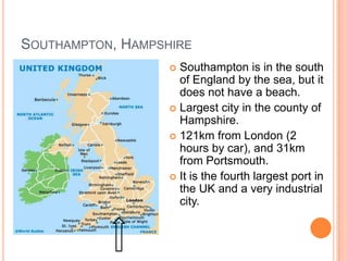 SOUTHAMPTON, HAMPSHIRE
                    Southampton is in the south
                     of England by the sea, but it
                     does not have a beach.
                    Largest city in the county of
                     Hampshire.
                    121km from London (2
                     hours by car), and 31km
                     from Portsmouth.
                    It is the fourth largest port in
                     the UK and a very industrial
                     city.
 