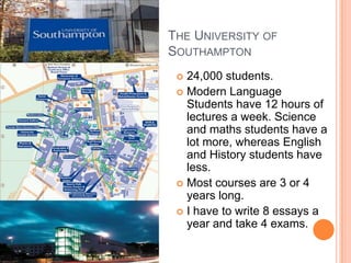 THE UNIVERSITY OF
SOUTHAMPTON
  24,000 students.
  Modern Language
   Students have 12 hours of
   lectures a week. Science
   and maths students have a
   lot more, whereas English
   and History students have
   less.
  Most courses are 3 or 4
   years long.
  I have to write 8 essays a
   year and take 4 exams.
 