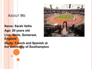 ABOUT ME

Name: Sarah Vallis
Age: 20 years old
Live: Wells, Somerset,
England
Study: French and Spanish at
the University of Southampton
 