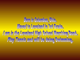 Born in Columbus, Ohio. Moved to Loveland in 3rd Grade. I am in the Loveland High School Marching Band. Play Tennis and will be doing Swimming. 