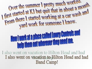 Over the summer I pretty much worked. I first started at KI but quit that in about a month. From there I started working at a car wash and yard work for someone I know.  Now I work at a place called Lowry Controls and help them out wherever they need me. I also went on vacation to Hilton Head and had  Band Camp! 