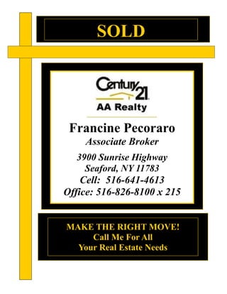 SOLD
MAKE THE RIGHT MOVE!
Call Me For All
Your Real Estate Needs
Francine Pecoraro
Associate Broker
3900 Sunrise Highway
Seaford, NY 11783
Cell: 516-641-4613
Office: 516-826-8100 x 215
 