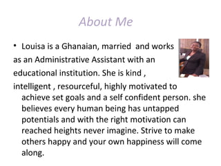About Me
• Louisa is a Ghanaian, married and works
as an Administrative Assistant with an
educational institution. She is kind ,
intelligent , resourceful, highly motivated to
achieve set goals and a self confident person. she
believes every human being has untapped
potentials and with the right motivation can
reached heights never imagine. Strive to make
others happy and your own happiness will come
along.
 