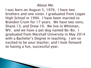 About Me:
I was born on August 5, 1976. I have two
brothers and one sister. I graduated from Logan
High School in 1994. I have been married to
Brandon Crum for 17 years. We have two sons,
Shane 13, and Drew 10. We live in Whitman,
WV, and we have a pet dog named Bo-Bo. I
graduated from Marshall University in May 2014
with a Bachelor’s Degree in teaching. I am so
excited to be your teacher, and I look forward
to having a fun, successful year.

 