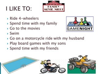 








Ride 4-wheelers
Spend time with my family
Go to the movies
Swim
Go on a motorcycle ride with my husband
Play board games with my sons
Spend time with my friends

 