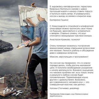 Я, выражаясь метафорически, перестала
безвольно болтаться в заливе с давно
протухшей водой и начала ставить паруса
и пытаться ловить ветер. И развернулась
носом к выходу из залива в открытую воду.
Екатерина Гущина
С Александрой в спокойной и комфортной
атмосфере можно прописать свои планы
на будущее, вдохновиться и устремиться
к звездам. Отдельно отмечу, что коуч
отличается незаурядным чувством юмора.
Анастасия Кузикова, психолог
Очень полезным оказалось построение
взаимосвязей между отдельными вопросами
или темами. Легкость работы и обсуждения
даже в каверзных вопросах.
Максим, верстальщик и программист
На сессии мы придумали, что и в каком
порядке делать, чтобы достичь желаемой
цели. Я получила необходимое ускорение
к началу деятельности. Возникло ощущение,
что никаких проблем нет, есть только этапы
и результат в любом случае будет
положительным. Порекомендую коуча
другим с удовольствием. Возможно,
для современного человека коуч — это
совершенный мастхев, как дантист.
Наталья Стогниева, дизайнер
Притворова Александра, коуч баланса жизни
aapritvorova.ru

 