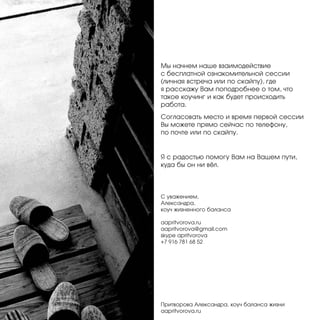 Мы начнем наше взаимодействие
с бесплатной ознакомительной сессии
(личная встреча или по скайпу), где
я расскажу Вам поподробнее о том, что
такое коучинг и как будет происходить
работа.
Согласовать место и время первой сессии
Вы можете прямо сейчас по телефону,
по почте или по скайпу.

Я с радостью помогу Вам на Вашем пути,
куда бы он ни вёл.

С уважением,
Александра,
коуч жизненного баланса
aapritvorova.ru
aapritvorova@gmail.com
skype apritvorova
+7 916 781 68 52

Притворова Александра, коуч баланса жизни
aapritvorova.ru

 