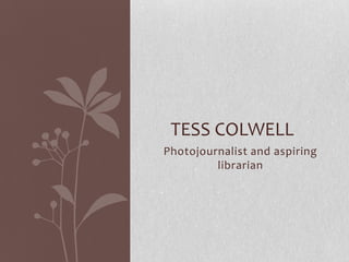 Photojournalist and aspiring
librarian
TESS COLWELL
 