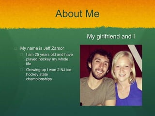 About Me 
 My name is Jeff Zamor 
 I am 25 years old and have 
played hockey my whole 
life 
 Growing up I won 2 NJ ice 
hockey state 
championships 
My girlfriend and I 
 