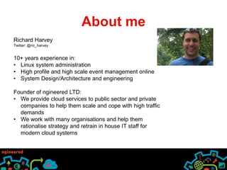 About me 
Richard Harvey 
Twitter: @ric_harvey 
10+ years experience in: 
• Linux system administration 
• High profile and high scale event management online 
• System Design/Architecture and engineering 
Founder of ngineered LTD: 
• We provide cloud services to public sector and private 
companies to help them scale and cope with high traffic 
demands 
• We work with many organisations and help them 
rationalise strategy and retrain in house IT staff for 
modern cloud systems 
 