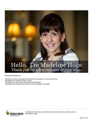 About Me
Real Estate Background:
-Identified, recruited, developed and advised the top agents in the Cincinnati area.
-Managed over one billion dollars in sales
-Reviewed over 5,000 sales contracts and 4,000 listings
-Developed key industry trend reports for all surrounding communities
Created with Haiku Deck, presentation software that's simple, beautiful and fun.
By Madeline Hoge
page 1 of 18
 