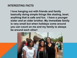 INTERESTING FACTS
I love hanging out with friends and family
basically doing simple things like skating, bowl,
anything that is safe and fun. I have a younger
sister and an older brother. My immediate family
is very small but when holidays come around
you can count on me and my family to always
be around each other!
 