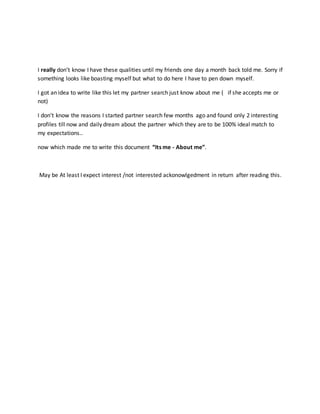 I really don’t know I have these qualities until my friends one day a month back told me. Sorry if
something looks like boasting myself but what to do here I have to pen down myself.
I got an idea to write like this let my partner search just know about me ( if she accepts me or
not)
I don’t know the reasons I started partner search few months ago and found only 2 interesting
profiles till now and daily dream about the partner which they are to be 100% ideal match to
my expectations..
now which made me to write this document “Its me - About me”.
May be At least I expect interest /not interested ackonowlgedment in return after reading this.
 