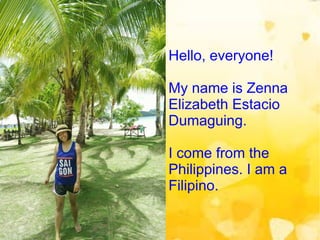 Hello, everyone!
My name is Zenna
Elizabeth Estacio
Dumaguing.
I come from the
Philippines. I am a
Filipino.
 