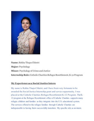 Name: Rekha Thapa Chhetri
Major: Psychology
Minor: Psychologyof Crimeand Justice
Internship Role: Catholic CharitiesRefugeeResettlement, K-12 Program
My Experience as a Social Justice Intern
My name is Rekha Thapa Chhetri, and I have been very fortunate to be
awarded the Social Justice Internship grant and service opportunity. I was
placed at the Catholic Charities Refugee Resettlement K-12 Program. TheK-
12 program at the Refugee Resettlement office of Catholic Charities supports many
refugee children and families as they integrate into the U.S. educational system.
The services offered to the refugee families through Catholic Charities are
indispensable to having them successfully transition. My specific role as an intern
 