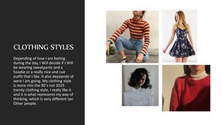 CLOTHING STYLES
Depending of how I am feeling
during the day, I Will decide if I Will
be wearing sweatpants and a
hoodie or a really nice and cue
outfit that I like. It also depepnds of
were I am going. My clothing style
is more into the 90´s not 2019
trendy clothing style, I really like it
and it is what represents my way of
thinking, which is very different tan
Other people.
 