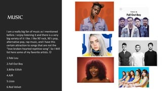 MUSIC
I am a really big fan of music as I mentioned
before. I enjoy listening it and there is a very
big variety of it I like. I like 90´rock, 90´s pop,
alternative pop, rap music, and I have this
certain attraction to songs that are not the
“love broken-hearted reptitive song”. So I Will
list here some of my favorite artists. 
1.Tobi Lou
2.Fall Out Boy
3.Billie Eillish
4.AJR
5.Lizzo
6.Red Velvet
 