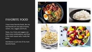 FAVORITE FOOD
I have many favorite foods. But my
top favorite are any type of pasta,
ramen, rice, veggies and fruits.
Pasta, rice, fruits and veggies can
have many combinations, and that
is the main reason why I really like
them.
And Ramen is just one of my main
favorite foods.
 