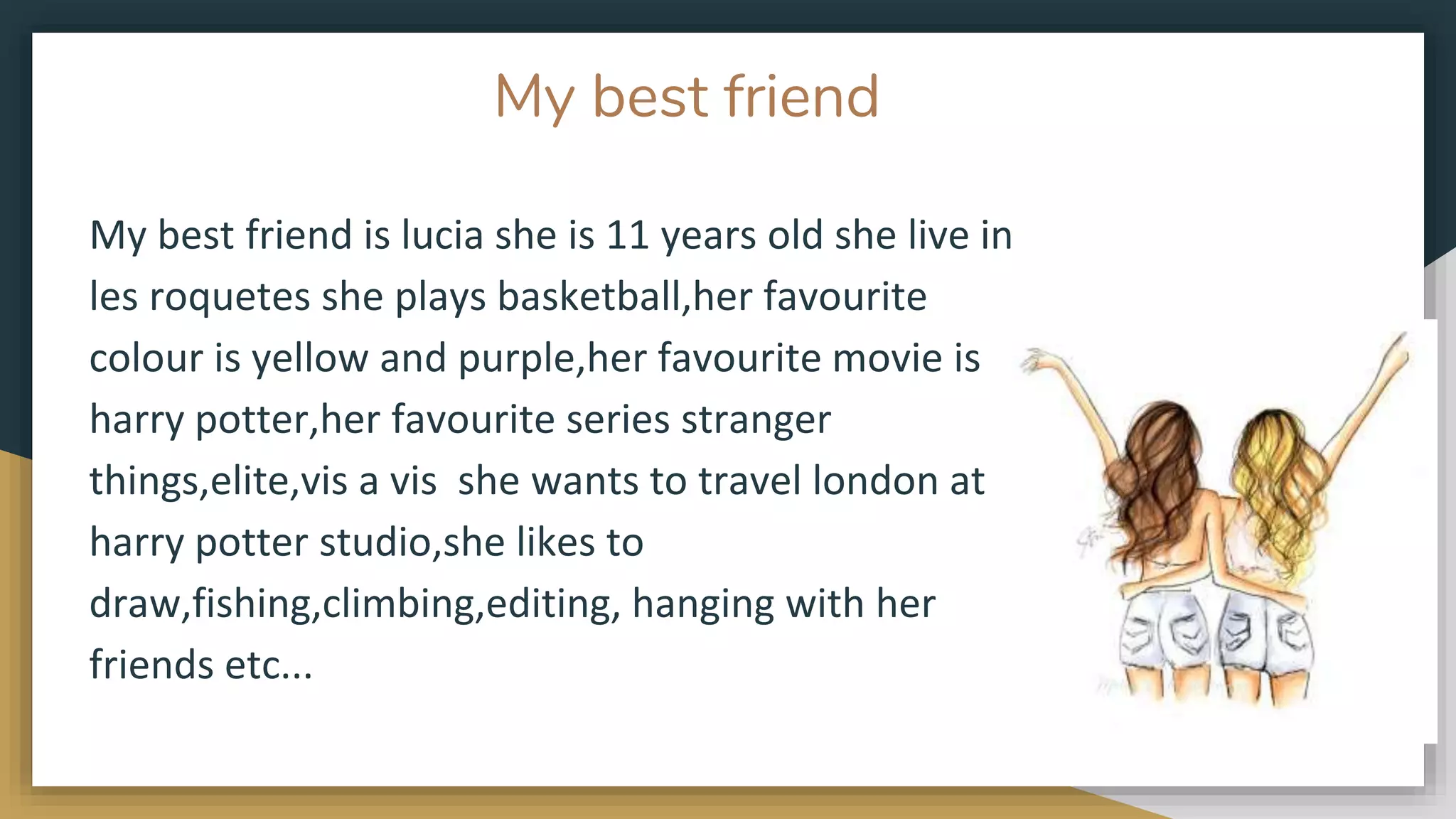 My best friend
My best friend is lucia she is 11 years old she live in
les roquetes she plays basketball,her favourite
colour is yellow and purple,her favourite movie is
harry potter,her favourite series stranger
things,elite,vis a vis she wants to travel london at
harry potter studio,she likes to
draw,fishing,climbing,editing, hanging with her
friends etc...
 