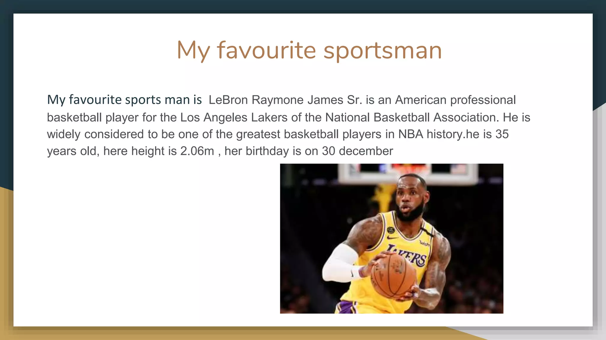 My favourite sportsman
My favourite sports man is LeBron Raymone James Sr. is an American professional
basketball player for the Los Angeles Lakers of the National Basketball Association. He is
widely considered to be one of the greatest basketball players in NBA history.he is 35
years old, here height is 2.06m , her birthday is on 30 december
 