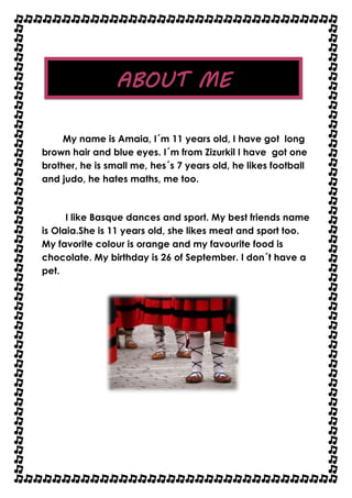 ABOUT ME 
My name is Amaia, I´m 11 years old, I have got long 
brown hair and blue eyes. I´m from Zizurkil I have got one 
brother, he is small me, hes´s 7 years old, he likes football 
and judo, he hates maths, me too. 
I like Basque dances and sport. My best friends name 
is Olaia.She is 11 years old, she likes meat and sport too. 
My favorite colour is orange and my favourite food is 
chocolate. My birthday is 26 of September. I don´t have a 
pet. 

