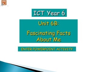 ENTER POWERPOINT ACTIVITY ICT   Year 6 Unit 6B: Fascinating Facts About Me 