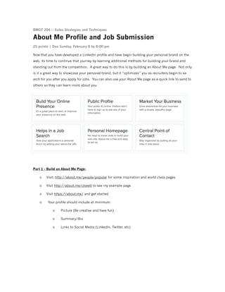 BMGT 204 :: Sales Strategies and Techniques

About Me Profile and Job Submission
25 points | Due Sunday, February 9 by 8:00 pm
Now that you have developed a LinkedIn profile and have begin building your personal brand on the
web, its time to continue that journey by learning additional methods for building your brand and
standing out from the competition. A great way to do this is by building an About Me page. Not only
is it a great way to showcase your personal brand, but it “optimizes” you as recruiters begin to search for you after you apply for jobs. You can also use your About Me page as a quick link to send to
others so they can learn more about you.

!
Part 1 - Build an About Me Page:
o

Visit: http://about.me/people/popular for some inspiration and world class pages

o

Visit http://about.me/clovett to see my example page

o

Visit https://about.me/ and get started

o

Your profile should include at minimum:
o
o

Summary/Bio

o

!
!
!
!

Picture (Be creative and have fun)

Links to Social Media (LinkedIn, Twitter, etc)

 