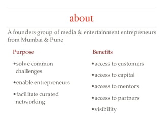 about 
A founders group of media & entertainment entrepreneurs 
from Mumbai & Pune 
Purpose ! 
•solve common 
challenges! 
•enable entrepreneurs! 
•facilitate curated 
networking 
Benefits! 
•access to customers! 
•access to capital ! 
•access to mentors ! 
•access to partners ! 
•visibility 
 