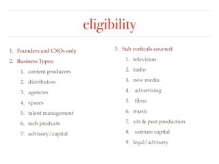 eligibility 
1. Founders and CXOs only! 
2. Business Types:! 
1. content producers! 
2. distributors! 
3. agencies! 
4. spaces! 
5. talent management! 
6. tech products! 
7. advisory/capital 
3. Sub verticals covered:! 
1. television! 
2. radio ! 
3. new media! 
4. advertising! 
5. films! 
6. music ! 
7. vfx & post production! 
8. venture capital ! 
9. legal/advisory 
 