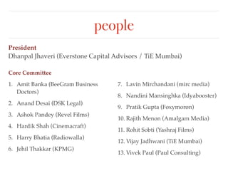 people 
President 
Dhanpal Jhaveri (Everstone Capital Advisors / TiE Mumbai) 
Core Committee! 
1. Amit Banka (BeeGram Business 
Doctors)! 
2. Anand Desai (DSK Legal)! 
3. Ashok Pandey (Revel Films)! 
4. Hardik Shah (Cinemacraft)! 
5. Harry Bhatia (Radiowalla)! 
6. Jehil Thakkar (KPMG) 
7. Lavin Mirchandani (mirc media)! 
8. Nandini Mansinghka (Idyabooster)! 
9. Pratik Gupta (Foxymoron)! 
10. Rajith Menon (Amalgam Media)! 
11. Rohit Sobti (Yashraj Films)! 
12. Vijay Jadhwani (TiE Mumbai)! 
13. Vivek Paul (Paul Consulting) 
 