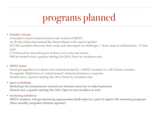 programs planned 
• founder’s forum 
A founder's mixer hosted around a sub vertical of MENT. 
A) 45 min of Keychat around the chosen theme with a guest speaker 
B) 2 MENT members showcase their work and seek inputs on challenges / share areas of collaboration : 15 
min each 
C) Preceded by networking over breakfast. 
Will be hosted twice a quarter starting Oct 2014. Entry by invitation only. 
• MENT mixer 
Social get together over dinner and cocktails hosted by a MENT member or a TiE Charter member. 
No agenda. Might have an ‘entertainment’ element planned as a surprise. 
Hosted once a quarter starting Dec 2014. Entry by invitation only.! 
• open workshops 
Workshops for entrepreneurs around core business areas key to m&e businesses. 
Hosted once a quarter starting Dec 2014. Open to non members as well.! 
• mentoring initiatives 
MENT members will get mentoring opportunities (both sides) as a part of regular TiE mentoring programs 
Three monthly programs (domain agnostic). 
 