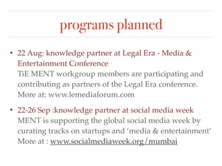 programs planned 
• 22-26 Sep :knowledge partner at social media week 
MENT is supporting the global social media week by 
curating tracks on startups and ‘media & entertainment’ 
More at : www.socialmediaweek.org/mumbai! 
• For program schedule visit: www.tiemumbai.org 
 