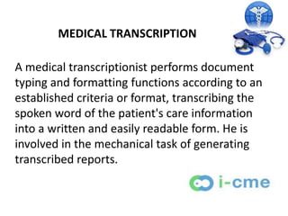 MEDICAL TRANSCRIPTION

A medical transcriptionist performs document
typing and formatting functions according to an
established criteria or format, transcribing the
spoken word of the patient's care information
into a written and easily readable form. He is
involved in the mechanical task of generating
transcribed reports.
 