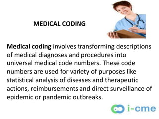 MEDICAL CODING


Medical coding involves transforming descriptions
of medical diagnoses and procedures into
universal medical code numbers. These code
numbers are used for variety of purposes like
statistical analysis of diseases and therapeutic
actions, reimbursements and direct surveillance of
epidemic or pandemic outbreaks.
 