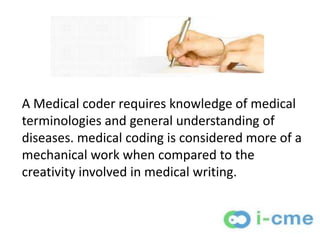 A Medical coder requires knowledge of medical
terminologies and general understanding of
diseases. medical coding is considered more of a
mechanical work when compared to the
creativity involved in medical writing.
 