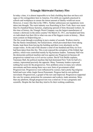 Triangle Shirtwaist Factory Fire
In today s time, it is almost impossible to to find a building that does not have exit
signs or fire extinguishers here in America. Fire drills are regularly practiced in
schools and workplaces to ensure the tiniest amount of fatality would not occur.
However, it wasn t like that in the 1900 s. Neither safetyissues nor regulations were
taken into thought. The waist industry was flourishing in New York: there were more
than five hundred blouse factories, employing upward of forty thousand workers. In
this time of history, the Triangle Waist Company was the largest manufacturer of
women s shirtwaist in the entire country! On March 25, 1911, one hundred and forty
six individuals lost their life to what was one of the biggest events in history... Show
more content on Helpwriting.net ...
The fire swept through everything in just a matter of seconds. Workers tried to
flee the flames immediately, but locked doors, which prevented them from taking
breaks, kept them from leaving the building and there were absolutely no fire
escape routes. At the end of the disaster a total of one hundred and forty six lives
had been taken from this fire. This event exposed the corruption of the Gilded Age
politics, which were controlled mainly by big business leaders. Tammany Hall was
the democratic political machine and was against any Progressivist because all
progressives wanted was a civil service system. David Von Drehle explains,
Tammany Hall, the political machine that had dominated New York for half of a
century, represented precisely the opposite. Many Tammany leaders expressed
nothing but scorn for the progressives. New problems arose in many new reform
movements and born among them was a new form of government called
Progressivism. Progressives were influenced by science, had a pretty big religious
belief,and were white Anglo Saxon Protestants. Progress had its own political
movement: Progressivism, a gospel of the new and improved. Progressives supported
the vote for women, protection for consumers and workers, trade unionism. More
than any platform, though progressivism was a mind set. It was a pragmatic and
scientific. Despite the fact that they tried to fix their working conditions,
 