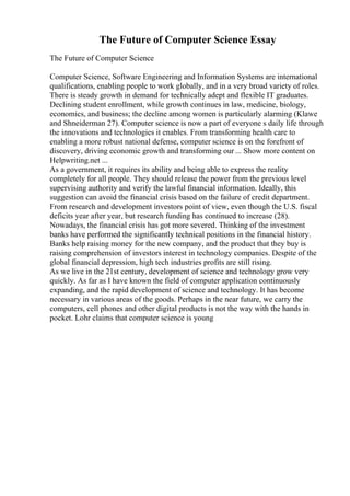The Future of Computer Science Essay
The Future of Computer Science
Computer Science, Software Engineering and Information Systems are international
qualifications, enabling people to work globally, and in a very broad variety of roles.
There is steady growth in demand for technically adept and flexible IT graduates.
Declining student enrollment, while growth continues in law, medicine, biology,
economics, and business; the decline among women is particularly alarming (Klawe
and Shneiderman 27). Computer science is now a part of everyone s daily life through
the innovations and technologies it enables. From transforming health care to
enabling a more robust national defense, computer science is on the forefront of
discovery, driving economic growth and transforming our ... Show more content on
Helpwriting.net ...
As a government, it requires its ability and being able to express the reality
completely for all people. They should release the power from the previous level
supervising authority and verify the lawful financial information. Ideally, this
suggestion can avoid the financial crisis based on the failure of credit department.
From research and development investors point of view, even though the U.S. fiscal
deficits year after year, but research funding has continued to increase (28).
Nowadays, the financial crisis has got more severed. Thinking of the investment
banks have performed the significantly technical positions in the financial history.
Banks help raising money for the new company, and the product that they buy is
raising comprehension of investors interest in technology companies. Despite of the
global financial depression, high tech industries profits are still rising.
As we live in the 21st century, development of science and technology grow very
quickly. As far as I have known the field of computer application continuously
expanding, and the rapid development of science and technology. It has become
necessary in various areas of the goods. Perhaps in the near future, we carry the
computers, cell phones and other digital products is not the way with the hands in
pocket. Lohr claims that computer science is young
 