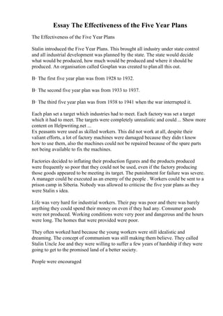 Essay The Effectiveness of the Five Year Plans
The Effectiveness of the Five Year Plans
Stalin introduced the Five Year Plans. This brought all industry under state control
and all industrial development was planned by the state. The state would decide
what would be produced, how much would be produced and where it should be
produced. An organisation called Gosplan was created to plan all this out.
В· The first five year plan was from 1928 to 1932.
В· The second five year plan was from 1933 to 1937.
В· The third five year plan was from 1938 to 1941 when the war interrupted it.
Each plan set a target which industries had to meet. Each factory was set a target
which it had to meet. The targets were completely unrealistic and could ... Show more
content on Helpwriting.net ...
Ex peasants were used as skilled workers. This did not work at all, despite their
valiant efforts, a lot of factory machines were damaged because they didn t know
how to use them, also the machines could not be repaired because of the spare parts
not being available to fix the machines.
Factories decided to inflating their production figures and the products produced
were frequently so poor that they could not be used, even if the factory producing
those goods appeared to be meeting its target. The punishment for failure was severe.
A manager could be executed as an enemy of the people . Workers could be sent to a
prison camp in Siberia. Nobody was allowed to criticise the five year plans as they
were Stalin s idea.
Life was very hard for industrial workers. Their pay was poor and there was barely
anything they could spend their money on even if they had any. Consumer goods
were not produced. Working conditions were very poor and dangerous and the hours
were long. The homes that were provided were poor.
They often worked hard because the young workers were still idealistic and
dreaming. The concept of communism was still making them believe. They called
Stalin Uncle Joe and they were willing to suffer a few years of hardship if they were
going to get to the promised land of a better society.
People were encouraged
 
