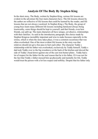 Analysis Of The Body By Stephen King
In the short story, The Body, written by Stephen King, various life lessons are
evident in the adventure the four main characters have. The life lessons chosen by
the author are reflective of life lessons that could be learned by the reader, and life
lessons that are not always vocalized. In Stephen King s The Body, the group of
young boys learn many different life lessons including familynot always being
trustworthy, some things should be kept to yourself, and that friends, even best
friends, can split up. The main characters all have unique, yet abusive, relationships
with their families. As said in the introductory paragraph, this choice made by
Stephen Kingwas incredibly important and wise to make because especially in the
sixties, which is when the story takes place, it was a common occurrence that was
often overlooked. One of the most evident life lessons in the story was that
relatives should not get a free pass to hurt each other. The character Teddy s
relationship with his father was overlooked, exclusively by Teddy himself, Teddy s
dad took Teddy over to the big woodstove at the back of the kitchen and shoved the
side of Teddy s head down against one of the cast iron burner plates . Teddy had a
lot of respect for the father for the soul reason that he is his father. If it was not for
the fact that Teddy s father messed him up physically and mentally for life, Teddy
would treat the person with a lot less respect and nobility. Despite that his father only
 