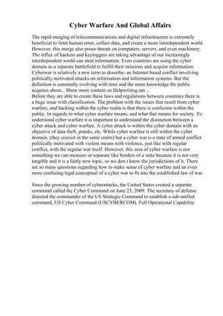 Cyber Warfare And Global Affairs
The rapid merging of telecommunications and digital infrastructure is extremely
beneficial to limit human error, collect data, and create a more interdependent world.
However, this merge also poses threats on computers, servers, and even machinery.
The influx of hackers and keyloggers are taking advantage of our increasingly
interdependent world can steal information. Even countries are using the cyber
domain as a separate battlefield to fulfill their missions and acquire information.
Cyberwar is relatively a new term to describe: an Internet based conflict involving
politically motivated attacks on information and information systems. But the
definition is constantly evolving with time and the more knowledge the public
acquires about... Show more content on Helpwriting.net ...
Before they are able to create these laws and regulations between countries there is
a huge issue with classification. The problem with the issues that result from cyber
warfare, and hacking within the cyber realm is that there is confusion within the
public. In regards to what cyber warfare means, and what that means for society. To
understand cyber warfare it is important to understand the distinction between a
cyber attack and cyber warfare. A cyber attack is within the cyber domain with an
objective of data theft, pranks, etc. While cyber warfare is still within the cyber
domain, (they coexist in the same realm) but a cyber war is a state of armed conflict
politically motivated with violent means with violence, just like with regular
conflict, with the regular war itself. However, this area of cyber warfare is not
something we can measure or separate like borders of a state because it is not very
tangible and it is a fairly new topic, so we don t know the jurisdictions of it. There
are so many questions regarding how to make sense of cyber warfare and an even
more confusing legal conceptual of a cyber war to fit into the established law of war.
Since the growing number of cyberattacks, the United States created a separate
command called the Cyber Command on June 23, 2009. The secretary of defense
directed the commander of the US Strategic Command to establish a sub unified
command, US Cyber Command (USCYBERCOM). Full Operational Capability
 